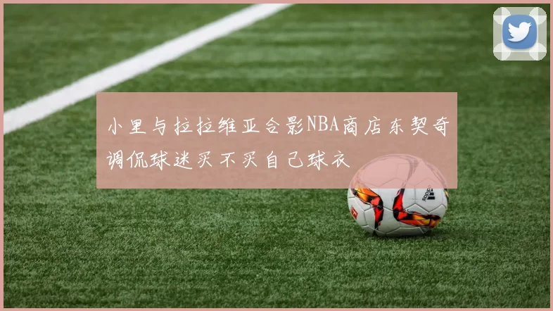 小里与拉拉维亚合影NBA商店东契奇调侃球迷买不买自己球衣