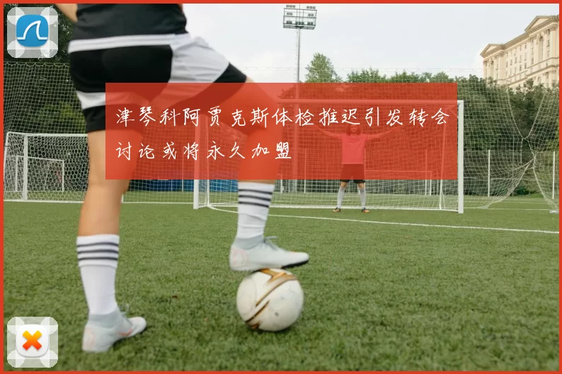 津琴科阿贾克斯体检推迟引发转会讨论或将永久加盟