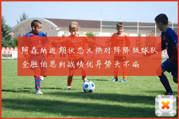 阿森纳近期状态火热对阵降级球队全胜伯恩利战绩优异势头不减