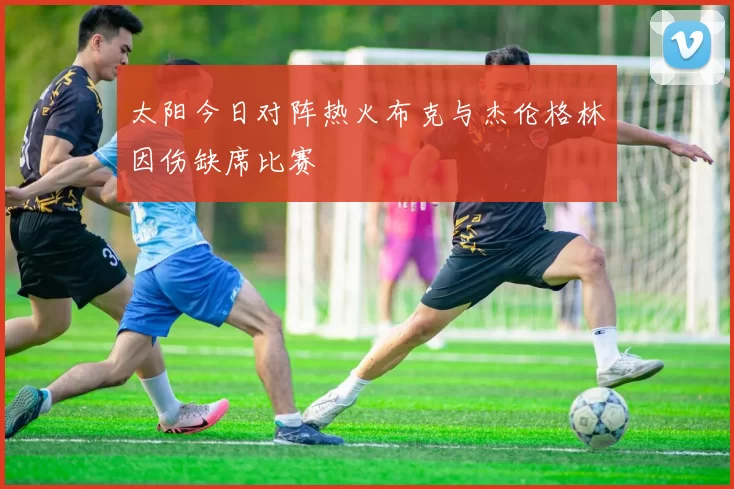 太阳今日对阵热火布克与杰伦格林因伤缺席比赛