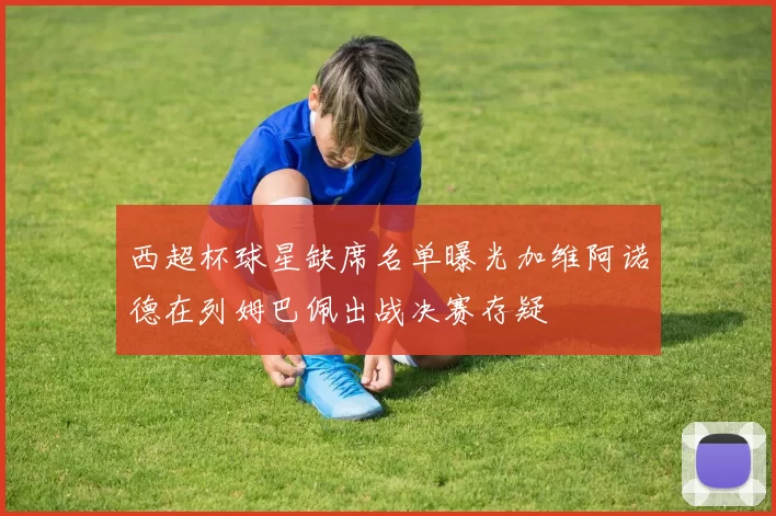 西超杯球星缺席名单曝光加维阿诺德在列姆巴佩出战决赛存疑