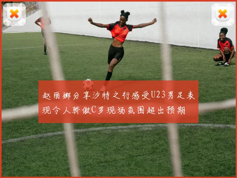 赵丽娜分享沙特之行感受U23男足表现令人骄傲C罗现场氛围超出预期