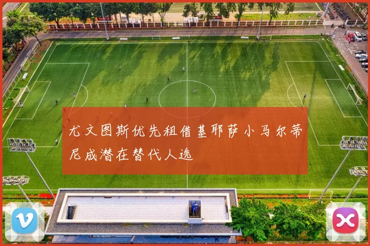 尤文图斯优先租借基耶萨小马尔蒂尼成潜在替代人选