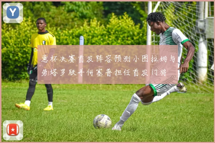 意杯决赛首发阵容预测小图拉姆与劳塔罗联手何塞普担任首发门将