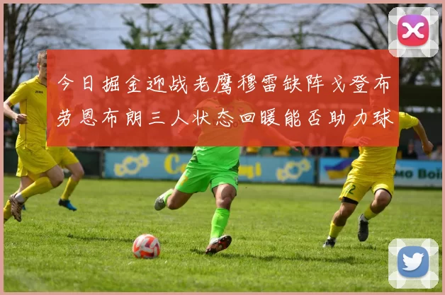 今日掘金迎战老鹰穆雷缺阵戈登布劳恩布朗三人状态回暖能否助力球队取胜